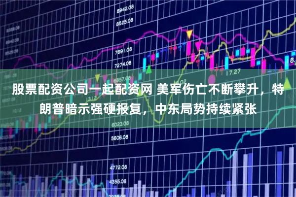 股票配资公司一起配资网 美军伤亡不断攀升，特朗普暗示强硬报复，中东局势持续紧张