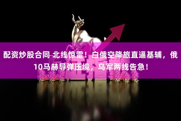 配资炒股合同 北线惊雷！白俄空降旅直逼基辅，俄10马赫导弹压境，乌军两线告急！