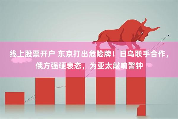 线上股票开户 东京打出危险牌！日乌联手合作，俄方强硬表态，为亚太敲响警钟