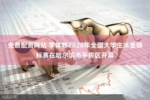 免费配资网站 学体联2026年全国大学生冰壶锦标赛在哈尔滨市平房区开幕