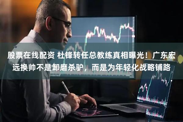股票在线配资 杜锋转任总教练真相曝光！广东宏远换帅不是卸磨杀驴，而是为年轻化战略铺路